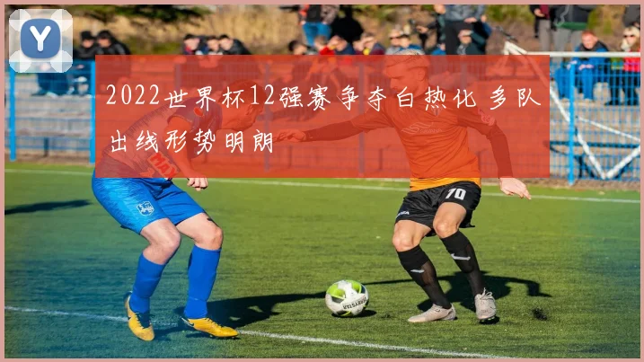 2022世界杯12强赛争夺白热化 多队出线形势明朗