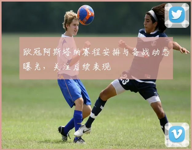 欧冠阿斯塔纳赛程安排与备战动态曝光，关注后续表现