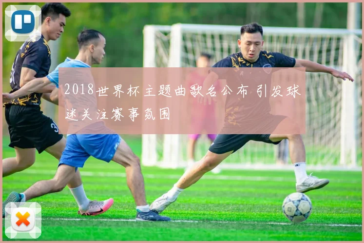 2018世界杯主题曲歌名公布 引发球迷关注赛事氛围