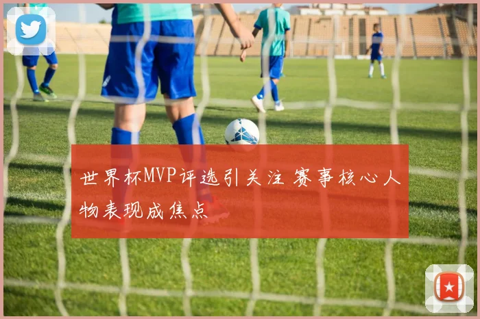 世界杯MVP评选引关注 赛事核心人物表现成焦点