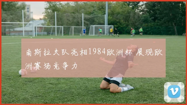 南斯拉夫队亮相1984欧洲杯 展现欧洲赛场竞争力