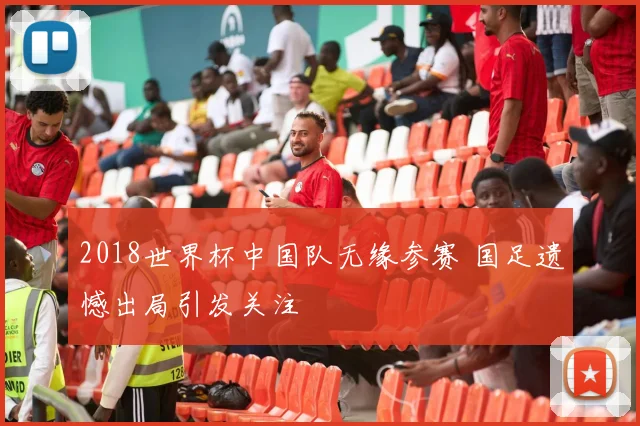 2018世界杯中国队无缘参赛 国足遗憾出局引发关注